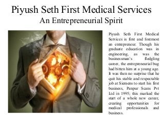 Piyush Seth First Medical Services
An Entrepreneurial Spirit
Piyush Seth First Medical
Services is first and foremost
an entrepreneur. Though his
graduate education was in
engineering, as was the
businessman’s fledgling
career, the entrepreneurial bug
had bitten him at a young age.
It was then no surprise that he
quit his stable and respectable
job at Siemens to start his first
business, Panpur Scans Pvt
Ltd in 1995; this marked the
start of a whole new career,
creating opportunities for
medical professionals and
business.
 