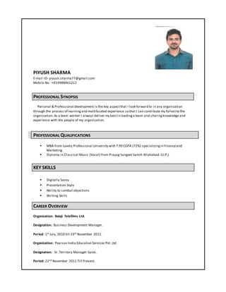 PIYUSH SHARMA
E-mail ID- piyush.sharma77@gmail.com
Mobile No. -+919988461212
PROFESSIONAL SYNOPSIS
Personal & Professional development is the key aspectthat I look forward to in any organization
through the process of learningand multifaceted experience so that I can contribute my fullestto the
organization.As a team worker I always deliver my best in leadinga team and sharingknowledge and
experience with the people of my organization.
PROFESSIONAL QUALIFICATIONS
 MBA from Lovely Professional University with 7.99 CGPA (72%) specializingin Financeand
Marketing.
 Diploma in Classical Music (Vocal) from Prayag Sangeet Samiti Allahabad. (U.P.).
KEY SKILLS
 Digitally Savvy
 Presentation Style
 Ability to combat objections
 Writing Skills
CAREER OVERVIEW
Organization: Balaji Telefilms Ltd.
Designation: Business Development Manager.
Period: 1st July, 2010 till 19th November 2011.
Organization: Pearson India Education Services Pvt. Ltd.
Designation: Sr. Territory Manager-Sales.
Period: 22nd November 2011 Till Present.
 