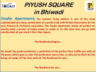 PIYUSH SQUARE
in Bhiwadi
Studio Apartment;

the western living pattern is one of the most
sophisticated yet classy combination of a perfect Life with Perfect Placements for the
very Primary & Profound necessities. The Studio Apartment stands all perfect on
exactly what a person of today needs to reside in. So this time here you go with
exactly what all you need is Your Own Space;

The Residential Region..

No doubt You prefer perfection, a perfection of the perfect Place Fulfills you with all
Pleasures which goes as your first preference every time, so why not to think for the
being, all ready, all The time with all; The Readiness for you...

The Readiness for you …

 