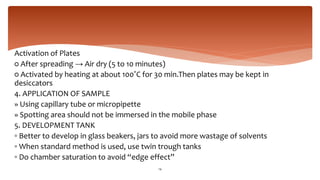 Activation of Plates
○ After spreading → Air dry (5 to 10 minutes)
○ Activated by heating at about 100˚C for 30 min.Then plates may be kept in
desiccators
4. APPLICATION OF SAMPLE
» Using capillary tube or micropipette
» Spotting area should not be immersed in the mobile phase
5. DEVELOPMENT TANK
▫ Better to develop in glass beakers, jars to avoid more wastage of solvents
▫ When standard method is used, use twin trough tanks
▫ Do chamber saturation to avoid “edge effect”
14
 