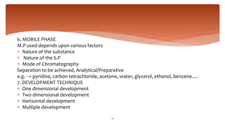 6. MOBILE PHASE
M.P used depends upon various factors
 Nature of the substance
 Nature of the S.P
 Mode of Chromatography
Separation to be achieved, Analytical/Preparative
e.g. → pyridine, carbon tetrachloride, acetone, water, glycerol, ethanol, benzene….
7. DEVELOPMENT TECHNIQUE
 One dimensional development
 Two dimensional development
 Horizontal development
 Multiple development
15
 