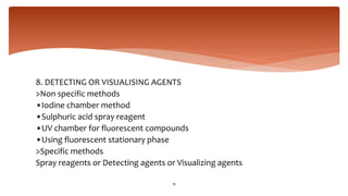8. DETECTING OR VISUALISING AGENTS
>Non specific methods
•Iodine chamber method
•Sulphuric acid spray reagent
•UV chamber for fluorescent compounds
•Using fluorescent stationary phase
>Specific methods
Spray reagents or Detecting agents or Visualizing agents
16
 