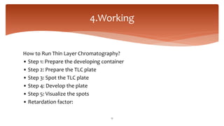 How to Run Thin Layer Chromatography?
• Step 1: Prepare the developing container
• Step 2: Prepare the TLC plate
• Step 3: Spot the TLC plate
• Step 4: Develop the plate
• Step 5: Visualize the spots
• Retardation factor:
4.Working
17
 
