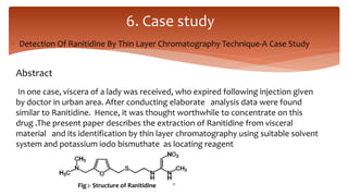  Detection Of Ranitidine By Thin Layer Chromatography Technique-A Case Study
6. Case study
Abstract
In one case, viscera of a lady was received, who expired following injection given
by doctor in urban area. After conducting elaborate analysis data were found
similar to Ranitidine. Hence, it was thought worthwhile to concentrate on this
drug .The present paper describes the extraction of Ranitidine from visceral
material and its identification by thin layer chromatography using suitable solvent
system and potassium iodo bismuthate as locating reagent
Fig :- Structure of Ranitidine 21
 