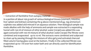  Extraction of Ranitidine from autopsy material:
In a portion of about 100 g each of various biological tissues (stomach, intestine,
liver spleen and kidney) containing the g above mentioned drug, 10g ammonium
sulphate was added and minced in an aqueous solution. Then biological sample was
made alkaline with the help of ammonia and sample was extracted in a separating
funnel with 150 ml of mixture of ethyl alcohol: water (10:90) was added this was
again extracted with 100 ml mixture of ethyl alcohol: water (10:90) The filtrate were
combined and evaporated up to 10 ml. The extracts were combined and subjected
to clean up by passing through the mixture of silica gel g and activated charcoal
filled column having glass wool at the bottom. Finally in the collected filtrate was
evaporated up to 1 ml over hot water bath and can directly used for identification
Ranitidine. 22
 