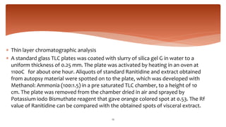  Thin layer chromatographic analysis
 A standard glass TLC plates was coated with slurry of silica gel G in water to a
uniform thickness of 0.25 mm. The plate was activated by heating in an oven at
110oC for about one hour. Aliquots of standard Ranitidine and extract obtained
from autopsy material were spotted on to the plate, which was developed with
Methanol: Ammonia (100:1.5) in a pre saturated TLC chamber, to a height of 10
cm. The plate was removed from the chamber dried in air and sprayed by
Potassium iodo Bismuthate reagent that gave orange colored spot at 0.53. The Rf
value of Ranitidine can be compared with the obtained spots of visceral extract.
23
 