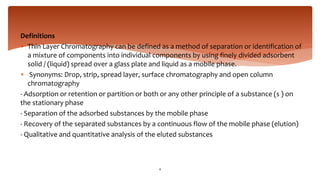 Definitions
 Thin Layer Chromatography can be defined as a method of separation or identification of
a mixture of components into individual components by using finely divided adsorbent
solid / (liquid) spread over a glass plate and liquid as a mobile phase.
 Synonyms: Drop, strip, spread layer, surface chromatography and open column
chromatography
- Adsorption or retention or partition or both or any other principle of a substance (s ) on
the stationary phase
- Separation of the adsorbed substances by the mobile phase
- Recovery of the separated substances by a continuous flow of the mobile phase (elution)
- Qualitative and quantitative analysis of the eluted substances
4
 