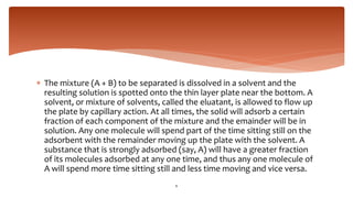  The mixture (A + B) to be separated is dissolved in a solvent and the
resulting solution is spotted onto the thin layer plate near the bottom. A
solvent, or mixture of solvents, called the eluatant, is allowed to flow up
the plate by capillary action. At all times, the solid will adsorb a certain
fraction of each component of the mixture and the emainder will be in
solution. Any one molecule will spend part of the time sitting still on the
adsorbent with the remainder moving up the plate with the solvent. A
substance that is strongly adsorbed (say, A) will have a greater fraction
of its molecules adsorbed at any one time, and thus any one molecule of
A will spend more time sitting still and less time moving and vice versa.
6
 