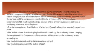 Separation of mixtures in microgram quantities by movement of a solvent across a flat
surface; components migrate at different rates due to differences in solubility, adsorption,
size or charge; elution is halted when or before the solvent front reaches the opposite side of
the surface and the components examined in situ or removed for further analysis.
Separations in TLC involve distributing a mixture of two or more substances between a
stationary phase and a mobile phase
1.The stationary phase: is a thin layer of adsorbent (usually silica gel or alumina) coated on a
plate.
2.The mobile phase: is a developing liquid which travels up the stationary phase, carrying
the samples with it. Components of the samples will separate on the stationary phase
according to:
how much they adsorb on the stationary phase versus?
how much they dissolve in the mobile phase?
7
 