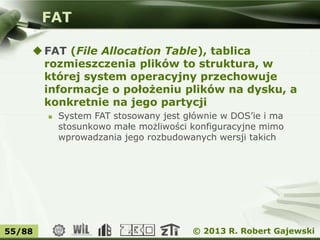 © 2013 R. Robert Gajewski55/88
FAT
FAT (File Allocation Table), tablica
rozmieszczenia plików to struktura, w
której system operacyjny przechowuje
informacje o położeniu plików na dysku, a
konkretnie na jego partycji
 System FAT stosowany jest głównie w DOS’ie i ma
stosunkowo małe możliwości konfiguracyjne mimo
wprowadzania jego rozbudowanych wersji takich
 