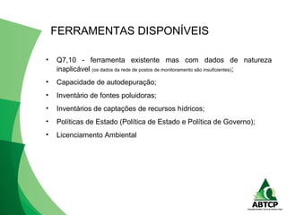 • Q7,10 - ferramenta existente mas com dados de natureza
inaplicável (os dados da rede de postos de monitoramento são insuficientes);
• Capacidade de autodepuração;
• Inventário de fontes poluidoras;
• Inventários de captações de recursos hídricos;
• Políticas de Estado (Política de Estado e Política de Governo);
• Licenciamento Ambiental
FERRAMENTAS DISPONÍVEIS
 