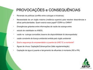 • Reversão de políticas (conflito entre outorgas e iniciativas)
• Necessidade de um órgão máximo (instância superior) para resolver dissonâncias e
afinar particularidades. Quem exerce esse papel? CERH ou CNRH?
• Divergências gritantes entre informações de vazão de outorga entre:
 estudo de viabilidade na ANEEL
 vazão na outorga concedida (reserva de disponibilidade foi desrespeitada)
 vazão constante da licença ambiental emitida pelo órgão ambiental
• Qual a segurança do empreendedor a jusante da UHE? E a montante?
• Águas de chuva. Captação/Cobrança/Uso (falta regulamentação)
• Captação de água à jusante e lançamento de efluentes à montante (RS e PR)
PROVOCAÇÕES e CONSEQUÊNCIAS
 