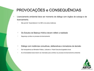 • Licenciamento ambiental deve ser momento de diálogo com órgãos de outorga e de
licenciamento.
• Não permitir “Assembleísmo” do CBH e de outras instâncias
• Os Estudos de Balanço Hídrico devem refletir a realidade
• Segurança Jurídica no processo de licenciamento
• Diálogo com instâncias consultivas, deliberativas e tomadores de decisão
• Dar transparência ao Ministério Público, Judiciário e Poder Executivo/Legislativo local.
• As Universidades locais devem ser chamadas para contribuir ao processo de licenciamento ambiental.
PROVOCAÇÕES e CONSEQUÊNCIAS
 