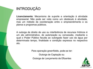 Licenciamento: Mecanismo de suporte e orientação à atividade
empresarial. Não pode ser visto como um obstáculo à atividade,
mas um método de coordenação entre o empreendimento e os
planos e programas públicos.
A outorga de direito de uso ou interferência de recursos hídricos é
um ato administrativo, de autorização ou concessão, mediante o
qual o Poder Público faculta ao outorgado fazer uso da água por
determinado tempo, finalidade e condição expressa no respectivo
ato.
Para operação greenfields, pode-se ter:
Outorga de Captação ou
Outorga de Lançamento de Efluentes
INTRODUÇÃO
 