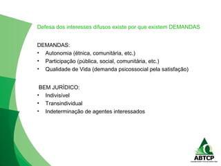 Defesa dos interesses difusos existe por que existem DEMANDAS
DEMANDAS:
• Autonomia (étnica, comunitária, etc.)
• Participação (pública, social, comunitária, etc.)
• Qualidade de Vida (demanda psicossocial pela satisfação)
BEM JURÍDICO:
• Indivisível
• Transindividual
• Indeterminação de agentes interessados
 