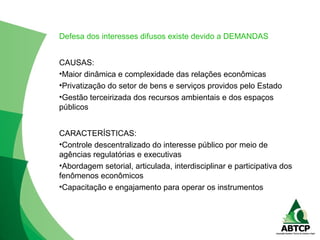 Defesa dos interesses difusos existe devido a DEMANDAS
CAUSAS:
•Maior dinâmica e complexidade das relações econômicas
•Privatização do setor de bens e serviços providos pelo Estado
•Gestão terceirizada dos recursos ambientais e dos espaços
públicos
CARACTERÍSTICAS:
•Controle descentralizado do interesse público por meio de
agências regulatórias e executivas
•Abordagem setorial, articulada, interdisciplinar e participativa dos
fenômenos econômicos
•Capacitação e engajamento para operar os instrumentos
 
