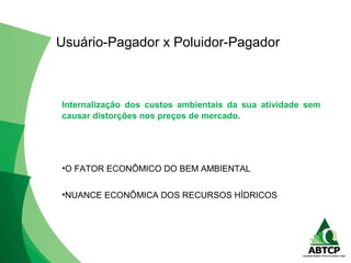 Internalização dos custos ambientais da sua atividade sem
causar distorções nos preços de mercado.
•O FATOR ECONÔMICO DO BEM AMBIENTAL
•NUANCE ECONÔMICA DOS RECURSOS HÍDRICOS
Usuário-Pagador x Poluidor-Pagador
 