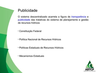 O sistema descentralizado acarreta a figura de transparência e
publicidade das tratativas do sistema de planejamento e gestão
de recursos hídricos
• Constituição Federal
• Política Nacional de Recursos Hídricos
• Políticas Estaduais de Recursos Hídricos
• Mecanismos Estaduais
Publicidade
 