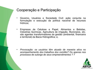 Cooperação e Participação
• Governo, Usuários e Sociedade Civil: ação conjunta na
formulação e execução da política nacional de recursos
hídricos;
• Empresas de Celulose e Papel, Alimentos e Bebidas,
Indústrias Químicas, Agricultura de irrigação, Municípios, etc.
são agentes transformadores da gestão (ambiental, financeira
e territorial) da Bacia Hidrográfica; e,
• Provocação: os usuários têm atuado de maneira ativa no
acompanhamento dos trabalhos dos comitês? Ou apenas nos
processos de outorga de seus empreendimentos ? ?
 