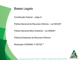 Constituição Federal – artigo X
Política Nacional de Recursos Hídricos – Lei 9433/97
Política Nacional Meio Ambiente – Lei 6938/81
Políticas Estaduais de Recursos Hídricos
Resolução CONAMA nº 357/05 **
Bases Legais
** Alterada pelas Resoluções nº 370/2006, nº 397/2008, nº 410/2009, e pela CONAMA nº 430/2011.
 