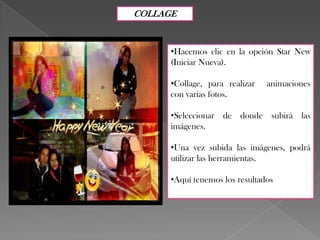 COLLAGE

•Hacemos clic en la opción Star New
(Iniciar Nueva).
•Collage, para realizar
con varias fotos.

animaciones

•Seleccionar de donde subirá las
imágenes.
•Una vez subida las imágenes, podrá
utilizar las herramientas.
•Aquí tenemos los resultados

 