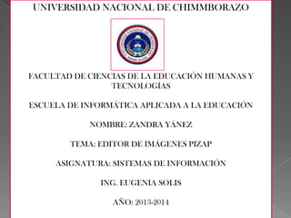 UNIVERSIDAD NACIONAL DE CHIMMBORAZO

FACULTAD DE CIENCIAS DE LA EDUCACIÓN HUMANAS Y
TECNOLOGÍAS
ESCUELA DE INFORMÁTICA APLICADA A LA EDUCACIÓN

NOMBRE: ZANDRA YÁNEZ
TEMA: EDITOR DE IMÁGENES PIZAP
ASIGNATURA: SISTEMAS DE INFORMACIÓN
ING. EUGENIA SOLIS
AÑO: 2013-2014

 