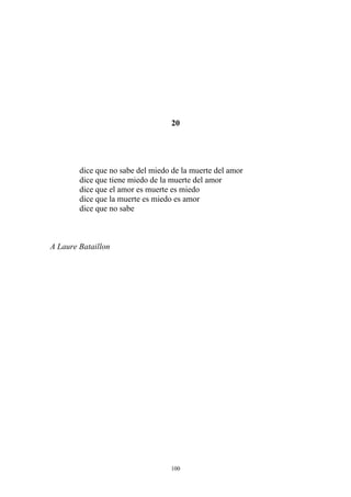 20
dice que no sabe del miedo de la muerte del amor
dice que tiene miedo de la muerte del amor
dice que el amor es muerte es miedo
dice que la muerte es miedo es amor
dice que no sabe
A Laure Bataillon
100
 