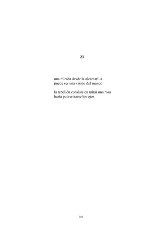 23
una mirada desde la alcantarilla
puede ser una visión del mundo
la rebelión consiste en mirar una rosa
hasta pulverizarse los ojos
103
 