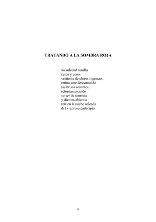 TRATANDO A LA SOMBRA ROJA
su soledad maúlla
ceros y ceros
vertiente de olores ingenuos
retina ante desconocido
las brisas sonantes
retornan picando
su ser de sonrisas
y dientes abiertos
reír en la noche soleada
del vigoroso participio
11
 
