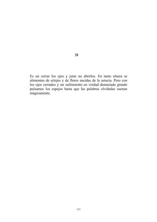 31
Es un cerrar los ojos y jurar no abrirlos. En tanto afuera se
alimenten de relojes y de flores nacidas de la astucia. Pero con
los ojos cerrados y un sufrimiento en verdad demasiado grande
pulsamos los espejos hasta que las palabras olvidadas suenan
mágicamente.
111
 