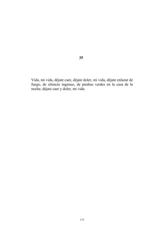 35
Vida, mi vida, déjate caer, déjate doler, mi vida, déjate enlazar de
fuego, de silencio ingenuo, de piedras verdes en la casa de la
noche, déjate caer y doler, mi vida.
115
 