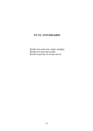 EN TU ANIVERSARIO
Recibe este rostro mío, mudo, mendigo.
Recibe este amor que te pido.
Recibe lo que hay en mí que eres tú.
130
 