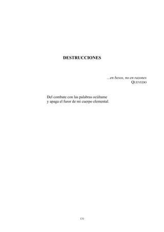 DESTRUCCIONES
...en besos, no en razones
QUEVEDO
Del combate con las palabras ocúltame
y apaga el furor de mi cuerpo elemental.
131
 