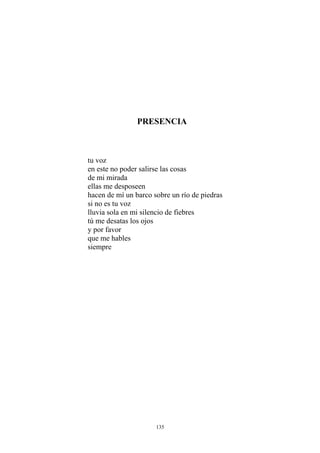 PRESENCIA
tu voz
en este no poder salirse las cosas
de mi mirada
ellas me desposeen
hacen de mí un barco sobre un río de piedras
si no es tu voz
lluvia sola en mi silencio de fiebres
tú me desatas los ojos
y por favor
que me hables
siempre
135
 