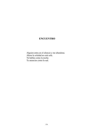 ENCUENTRO
Alguien entra en el silencio y me abandona.
Ahora la soledad no está sola.
Tú hablas como la noche.
Te anuncias como la sed.
136
 