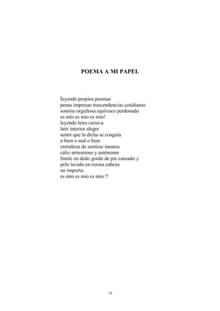 POEMA A MI PAPEL
leyendo propios poemas
penas impresas trascendencias cotidianas
sonrisa orgullosa equívoco perdonado
es mío es mío es mío!
leyendo letra cursiva
latir interior alegre
sentir que la dicha se coagula
o bien o mal o bien
extrañeza de sentirse innatos
cáliz armonioso y autónomo
límite en dedo gordo de pie cansado y
pelo lavado en rizosa cabeza
no importa:
es mío es mío es mío.!!
14
 