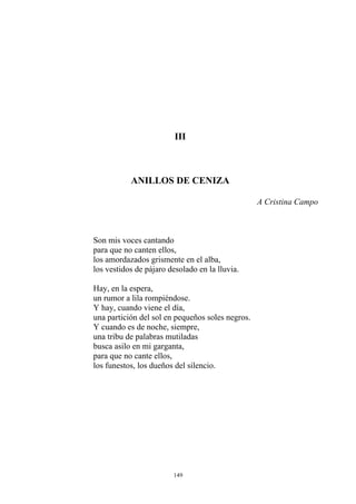 III
ANILLOS DE CENIZA
A Cristina Campo
Son mis voces cantando
para que no canten ellos,
los amordazados grismente en el alba,
los vestidos de pájaro desolado en la lluvia.
Hay, en la espera,
un rumor a lila rompiéndose.
Y hay, cuando viene el día,
una partición del sol en pequeños soles negros.
Y cuando es de noche, siempre,
una tribu de palabras mutiladas
busca asilo en mi garganta,
para que no cante ellos,
los funestos, los dueños del silencio.
149
 
