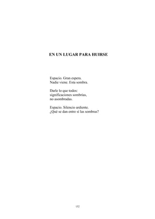 EN UN LUGAR PARA HUIRSE
Espacio. Gran espera.
Nadie viene. Esta sombra.
Darle lo que todos:
significaciones sombrías,
no asombradas.
Espacio. Silencio ardiente.
¿Qué se dan entre sí las sombras?
152
 