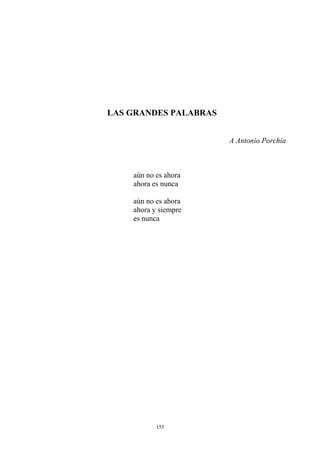 LAS GRANDES PALABRAS
A Antonio Porchia
aún no es ahora
ahora es nunca
aún no es ahora
ahora y siempre
es nunca
155
 