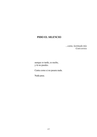 PIDO EL SILENCIO
...canta, lastimada mía
CERVANTES
aunque es tarde, es noche,
y tú no puedes.
Canta como si no pasara nada.
Nada pasa.
157
 