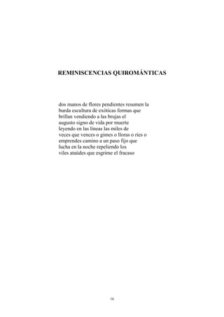 REMINISCENCIAS QUIROMÁNTICAS
dos manos de flores pendientes resumen la
burda escultura de exóticas formas que
brillan vendiendo a las brujas el
augusto signo de vida por muerte
leyendo en las líneas las miles de
veces que vences o gimes o lloras o ríes o
emprendes camino a un paso fijo que
lucha en la noche repeliendo los
viles ataúdes que esgrime el fracaso
16
 