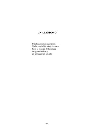 UN ABANDONO
Un abandono en suspenso.
Nadie es visible sobre la tierra.
Sólo la música de la sangre
asegura residencia
en un lugar tan abierto.
166
 