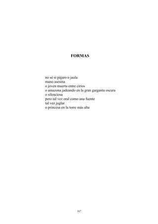 FORMAS
no sé si pájaro o jaula
o amazona jadeando en la gran garganta oscura
mano asesina
o joven muerta entre cirios
o silenciosa
pero tal vez oral como una fuente
tal vez juglar
o princesa en la torre más alta
167
 