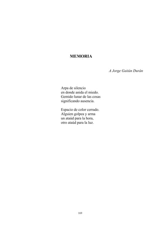 MEMORIA
A Jorge Gaitán Durán
Arpa de silencio
en donde anida el miedo.
Gemido lunar de las cosas
significando ausencia.
un ataúd para la hora,
Espacio de color cerrado.
Alguien golpea y arma
otro ataúd para la luz.
169
 