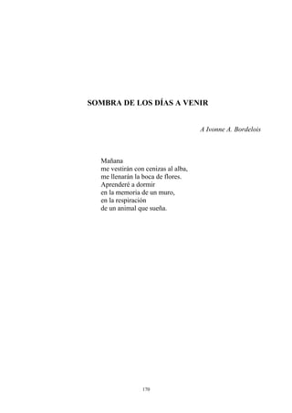 SOMBRA DE LOS DÍAS A VENIR
A Ivonne A. Bordelois
me llenarán la boca de flores.
de un animal que sueña.
Mañana
me vestirán con cenizas al alba,
Aprenderé a dormir
en la memoria de un muro,
en la respiración
170
 