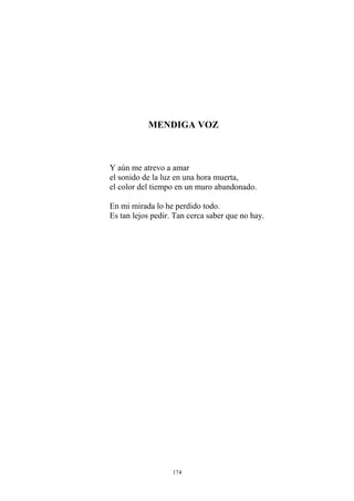 MENDIGA VOZ
Y aún me atrevo a amar
el sonido de la luz en una hora muerta,
el color del tiempo en un muro abandonado.
En mi mirada lo he perdido todo.
Es tan lejos pedir. Tan cerca saber que no hay.
174
 