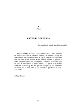 I
(1966)
A Olga Orozco
CANTORA NOCTURNA
Joe, macht die Musik von damals macht...
La que murió de su vestido azul está cantando. Canta imbuida
de muerte al sol de su ebriedad. Adentro de su canción hay un
vestido azul, hay un caballo blanco, hay un corazón verde tatuado
con los ecos de los latidos de su corazón muerto. Expuesta a
todas las perdiciones, ella canta junto a una niña extraviada que
es ella: su amuleto de la buena suerte. Y a pesar de la niebla
verde en los labios y del frío gris en los ojos, su voz corroe la
distancia que se abre entre la sed y la mano que busca el vaso.
Ella canta.
176
 