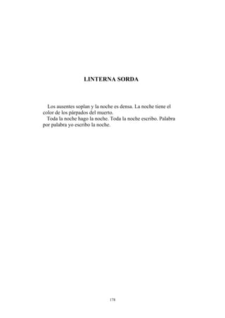 LINTERNA SORDA
Los ausentes soplan y la noche es densa. La noche tiene el
color de los párpados del muerto.
Toda la noche hago la noche. Toda la noche escribo. Palabra
por palabra yo escribo la noche.
178
 