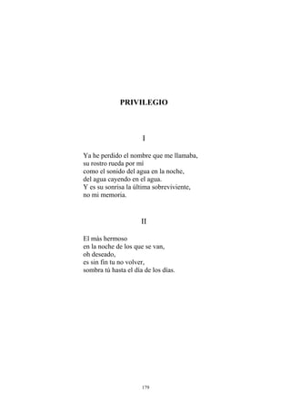 PRIVILEGIO
I
Ya he perdido el nombre que me llamaba,
su rostro rueda por mí
como el sonido del agua en la noche,
del agua cayendo en el agua.
Y es su sonrisa la última sobreviviente,
no mi memoria.
II
en la noche de los que se van,
es sin fin tu no volver,
sombra tú hasta el día de los días.
El más hermoso
oh deseado,
179
 