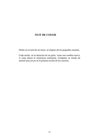 NUIT DE COUER
Otoño en el azul de un muro: sé amparo de las pequeñas muertas.
Cada noche, en la duración de un grito, viene una sombra nueva.
A solas danza la misteriosa autónoma. Comparto su miedo de
animal muy joven en la primera noche de las cacerías.
181
 